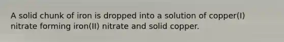 A solid chunk of iron is dropped into a solution of copper(I) nitrate forming iron(II) nitrate and solid copper.