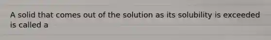 A solid that comes out of the solution as its solubility is exceeded is called a