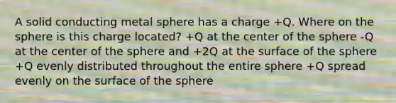 A solid conducting metal sphere has a charge +Q. Where on the sphere is this charge located? +Q at the center of the sphere -Q at the center of the sphere and +2Q at the surface of the sphere +Q evenly distributed throughout the entire sphere +Q spread evenly on the surface of the sphere