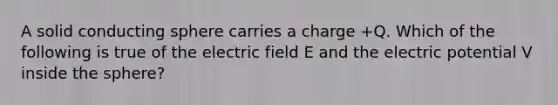 A solid conducting sphere carries a charge +Q. Which of the following is true of the electric field E and the electric potential V inside the sphere?