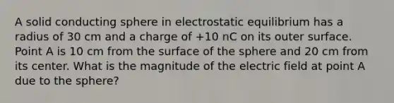 A solid conducting sphere in electrostatic equilibrium has a radius of 30 cm and a charge of +10 nC on its outer surface. Point A is 10 cm from the surface of the sphere and 20 cm from its center. What is the magnitude of the electric field at point A due to the sphere?