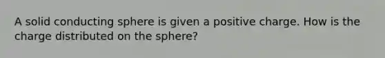 A solid conducting sphere is given a positive charge. How is the charge distributed on the sphere?