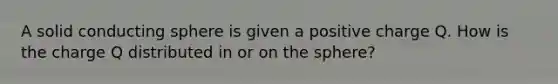 A solid conducting sphere is given a positive charge Q. How is the charge Q distributed in or on the sphere?