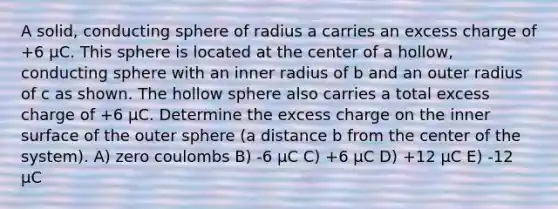 A solid, conducting sphere of radius a carries an excess charge of +6 µC. This sphere is located at the center of a hollow, conducting sphere with an inner radius of b and an outer radius of c as shown. The hollow sphere also carries a total excess charge of +6 µC. Determine the excess charge on the inner surface of the outer sphere (a distance b from the center of the system). A) zero coulombs B) -6 μC C) +6 μC D) +12 μC E) -12 μC