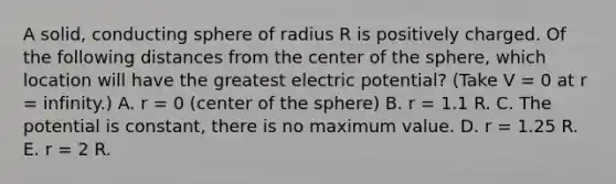 A solid, conducting sphere of radius R is positively charged. Of the following distances from the center of the sphere, which location will have the greatest electric potential? (Take V = 0 at r = infinity.) A. r = 0 (center of the sphere) B. r = 1.1 R. C. The potential is constant, there is no maximum value. D. r = 1.25 R. E. r = 2 R.