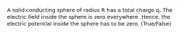 A solid conducting sphere of radius R has a total charge q. The electric field inside the sphere is zero everywhere. Hence, the electric potential inside the sphere has to be zero. (True/False)