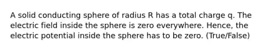 A solid conducting sphere of radius R has a total charge q. The electric field inside the sphere is zero everywhere. Hence, the electric potential inside the sphere has to be zero. (True/False)