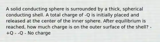 A solid conducting sphere is surrounded by a thick, spherical conducting shell. A total charge of -Q is initially placed and released at the center of the inner sphere. After equilibrium is reached, how much charge is on the outer surface of the shell? - +Q - -Q - No charge