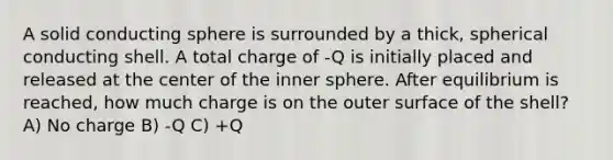 A solid conducting sphere is surrounded by a thick, spherical conducting shell. A total charge of -Q is initially placed and released at the center of the inner sphere. After equilibrium is reached, how much charge is on the outer surface of the shell? A) No charge B) -Q C) +Q