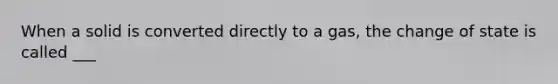 When a solid is converted directly to a gas, the change of state is called ___