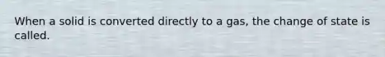 When a solid is converted directly to a gas, the change of state is called.