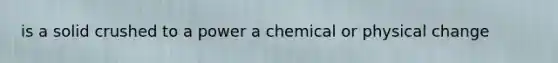 is a solid crushed to a power a chemical or physical change