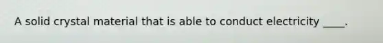 A solid crystal material that is able to conduct electricity ____.