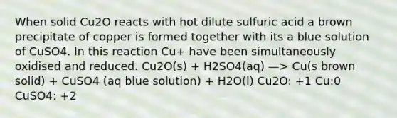 When solid Cu2O reacts with hot dilute sulfuric acid a brown precipitate of copper is formed together with its a blue solution of CuSO4. In this reaction Cu+ have been simultaneously oxidised and reduced. Cu2O(s) + H2SO4(aq) —> Cu(s brown solid) + CuSO4 (aq blue solution) + H2O(l) Cu2O: +1 Cu:0 CuSO4: +2