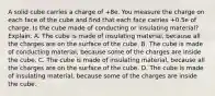 A solid cube carries a charge of +8e. You measure the charge on each face of the cube and find that each face carries +0.5e of charge. Is the cube made of conducting or insulating material? Explain. A. The cube is made of insulating material, because all the charges are on the surface of the cube. B. The cube is made of conducting material, because some of the charges are inside the cube. C. The cube is made of insulating material, because all the charges are on the surface of the cube. D. The cube is made of insulating material, because some of the charges are inside the cube.