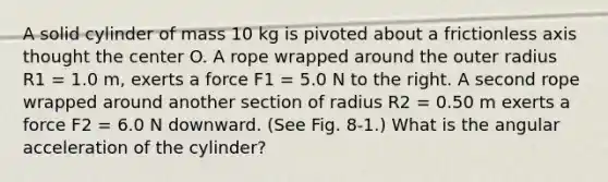 A solid cylinder of mass 10 kg is pivoted about a frictionless axis thought the center O. A rope wrapped around the outer radius R1 = 1.0 m, exerts a force F1 = 5.0 N to the right. A second rope wrapped around another section of radius R2 = 0.50 m exerts a force F2 = 6.0 N downward. (See Fig. 8-1.) What is the angular acceleration of the cylinder?