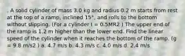 . A solid cylinder of mass 3.0 kg and radius 0.2 m starts from rest at the top of a ramp, inclined 15°, and rolls to the bottom without slipping. (For a cylinder I = 0.5MR2 ) The upper end of the ramp is 1.2 m higher than the lower end. Find the linear speed of the cylinder when it reaches the bottom of the ramp. (g = 9.8 m/s2 ) a. 4.7 m/s b. 4.3 m/s c. 4.0 m/s d. 2.4 m/s