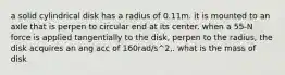 a solid cylindrical disk has a radius of 0.11m. it is mounted to an axle that is perpen to circular end at its center. when a 55-N force is applied tangentially to the disk, perpen to the radius, the disk acquires an ang acc of 160rad/s^2,. what is the mass of disk