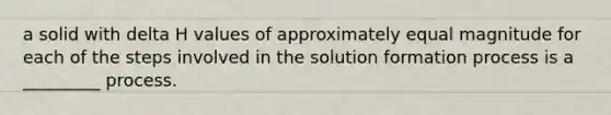 a solid with delta H values of approximately equal magnitude for each of the steps involved in the solution formation process is a _________ process.