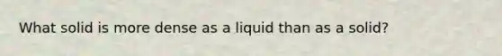 What solid is more dense as a liquid than as a solid?