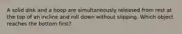 A solid disk and a hoop are simultaneously released from rest at the top of an incline and roll down without slipping. Which object reaches the bottom first?