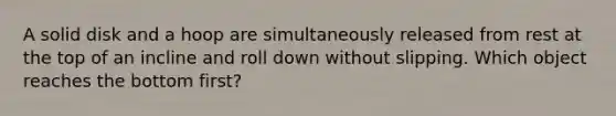 A solid disk and a hoop are simultaneously released from rest at the top of an incline and roll down without slipping. Which object reaches the bottom first?