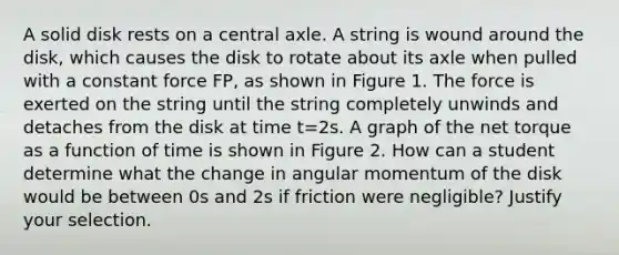 A solid disk rests on a central axle. A string is wound around the disk, which causes the disk to rotate about its axle when pulled with a constant force FP, as shown in Figure 1. The force is exerted on the string until the string completely unwinds and detaches from the disk at time t=2s. A graph of the net torque as a function of time is shown in Figure 2. How can a student determine what the change in angular momentum of the disk would be between 0s and 2s if friction were negligible? Justify your selection.