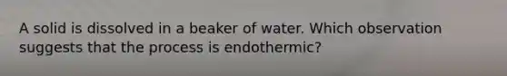 A solid is dissolved in a beaker of water. Which observation suggests that the process is endothermic?