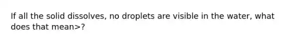 If all the solid dissolves, no droplets are visible in the water, what does that mean>?