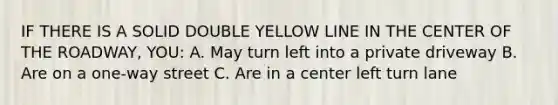 IF THERE IS A SOLID DOUBLE YELLOW LINE IN THE CENTER OF THE ROADWAY, YOU: A. May turn left into a private driveway B. Are on a one-way street C. Are in a center left turn lane