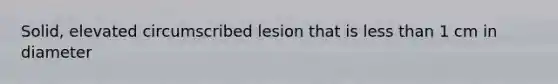 Solid, elevated circumscribed lesion that is <a href='https://www.questionai.com/knowledge/k7BtlYpAMX-less-than' class='anchor-knowledge'>less than</a> 1 cm in diameter