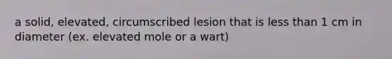 a solid, elevated, circumscribed lesion that is less than 1 cm in diameter (ex. elevated mole or a wart)