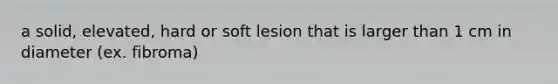 a solid, elevated, hard or soft lesion that is larger than 1 cm in diameter (ex. fibroma)