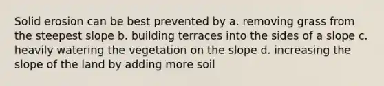 Solid erosion can be best prevented by a. removing grass from the steepest slope b. building terraces into the sides of a slope c. heavily watering the vegetation on the slope d. increasing the slope of the land by adding more soil