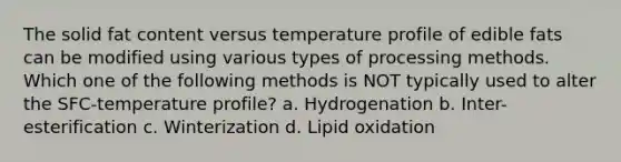 The solid fat content versus temperature profile of edible fats can be modified using various types of processing methods. Which one of the following methods is NOT typically used to alter the SFC-temperature profile? a. Hydrogenation b. Inter-esterification c. Winterization d. Lipid oxidation