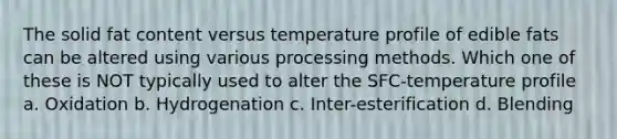 The solid fat content versus temperature profile of edible fats can be altered using various processing methods. Which one of these is NOT typically used to alter the SFC-temperature profile a. Oxidation b. Hydrogenation c. Inter-esterification d. Blending