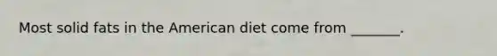 Most solid fats in the American diet come from _______.