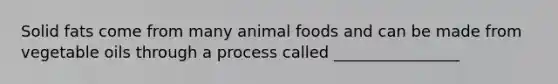 Solid fats come from many animal foods and can be made from vegetable oils through a process called ________________