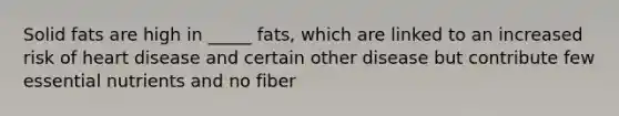 Solid fats are high in _____ fats, which are linked to an increased risk of heart disease and certain other disease but contribute few essential nutrients and no fiber