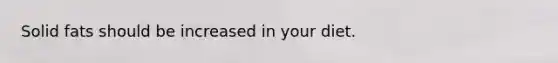 Solid fats should be increased in your diet.