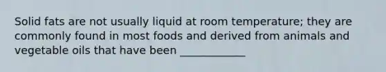 Solid fats are not usually liquid at room temperature; they are commonly found in most foods and derived from animals and vegetable oils that have been ____________