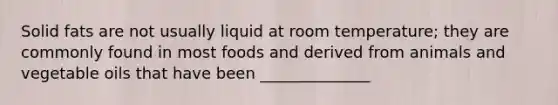 Solid fats are not usually liquid at room temperature; they are commonly found in most foods and derived from animals and vegetable oils that have been ______________