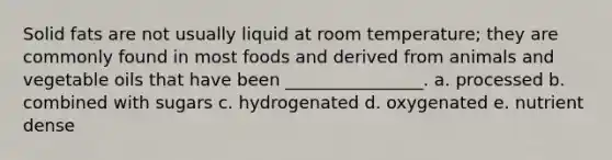 Solid fats are not usually liquid at room temperature; they are commonly found in most foods and derived from animals and vegetable oils that have been ________________. a. processed b. combined with sugars c. hydrogenated d. oxygenated e. nutrient dense