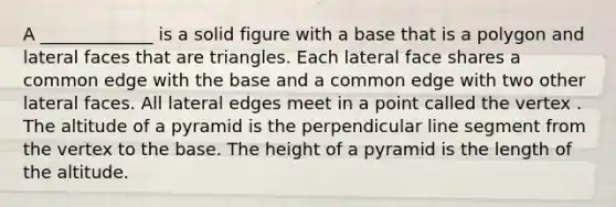 A _____________ is a solid figure with a base that is a polygon and <a href='https://www.questionai.com/knowledge/kxXXRLNbaa-lateral-face' class='anchor-knowledge'>lateral face</a>s that are triangles. Each lateral face shares a common edge with the base and a common edge with two other lateral faces. All lateral edges meet in a point called the vertex . The altitude of a pyramid is the perpendicular <a href='https://www.questionai.com/knowledge/kVbf0hn6a3-line-segment' class='anchor-knowledge'>line segment</a> from the vertex to the base. The height of a pyramid is the length of the altitude.