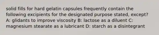 solid fills for hard gelatin capsules frequently contain the following excipients for the designated purpose stated, except? A: glidants to improve viscosity B: lactose as a diluent C: magnesium stearate as a lubricant D: starch as a disintegrant