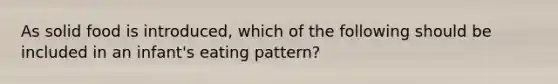 As solid food is introduced, which of the following should be included in an infant's eating pattern?