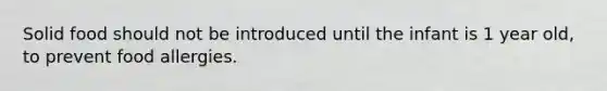 Solid food should not be introduced until the infant is 1 year old, to prevent food allergies.