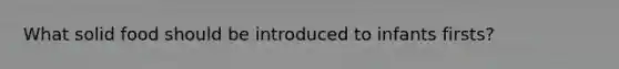 What solid food should be introduced to infants firsts?