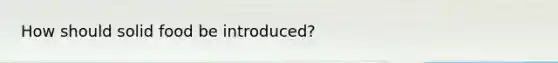 How should solid food be introduced?