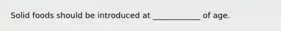 Solid foods should be introduced at ____________ of age.